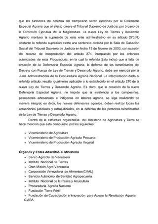que las funciones de defensa del campesino serán ejercidas por la Defensoría
Especial Agraria que al efecto creare el Tribunal Supremo de Justicia, por órgano de
la Dirección Ejecutiva de la Magistratura. La nueva Ley de Tierras y Desarrollo
Agrario mantuvo la supresión de este ente administrativo en su artículo 270.No
obstante la referida supresión existe una sentencia dictada por la Sala de Casación
Social del Tribunal Supremo de Justicia en fecha 13 de febrero de 2003, con ocasión
del recurso de interpretación del artículo 274, interpuesto por las entonces
autoridades de esta Procuraduría, en la cual la referida Sala indicó que a falta de
creación de la Defensoría Especial Agraria, la defensa de los beneficiarios del
Decreto con Fuerza de Ley de Tierras y Desarrollo Agrario, debe ser ejercida por la
Junta Administradora de la Procuraduría Agraria Nacional. La interpretación dada al
referido artículo, resulta igualmente aplicable a lo establecido en el artículo 270 de la
nueva Ley de Tierras y Desarrollo Agrario. Es claro, que la creación de la nueva
Defensoría Especial Agraria, no impide que la asistencia a los campesinos,
pescadores artesanales e indígenas en labores agraria, se siga realizando de
manera integral, es decir, los nuevos defensores agrarios, deben realizar todas las
actuaciones judiciales y extrajudiciales, en la defensa de las personas beneficiarias
de la Ley de Tierras y Desarrollo Agrario.
Dentro de la estructura organizativa del Ministerio de Agricultura y Tierra se
hace mención que esta compuesto por los siguientes:
 Viceministerio de Agricultura
 Viceministerio de Producción Agrícola Pecuaria
 Viceministerio de Producción Agrícola Vegetal
Órganos y Entes Adscritos al Ministerio
 Banco Agrícola de Venezuela
 Instituto Nacional de Tierras
 Gran Misión Agro-Venezuela
 Corporación Venezolana de Alimentos(CVAL)
 Servicio Autónomo de Sanidad Agropecuaria
 Instituto Nacional de la Pesca y Acuicultura
 Procuraduría Agraria Nacional
 Fundación Tierra Fértil
 Fundación de Capacitación e Innovación para Apoyar la Revolución Agraria
CIARA
 