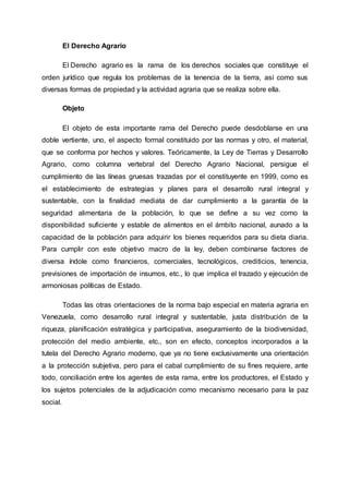 El Derecho Agrario
El Derecho agrario es la rama de los derechos sociales que constituye el
orden jurídico que regula los problemas de la tenencia de la tierra, así como sus
diversas formas de propiedad y la actividad agraria que se realiza sobre ella.
Objeto
El objeto de esta importante rama del Derecho puede desdoblarse en una
doble vertiente, uno, el aspecto formal constituido por las normas y otro, el material,
que se conforma por hechos y valores. Teóricamente, la Ley de Tierras y Desarrollo
Agrario, como columna vertebral del Derecho Agrario Nacional, persigue el
cumplimiento de las líneas gruesas trazadas por el constituyente en 1999, como es
el establecimiento de estrategias y planes para el desarrollo rural integral y
sustentable, con la finalidad mediata de dar cumplimiento a la garantía de la
seguridad alimentaria de la población, lo que se define a su vez como la
disponibilidad suficiente y estable de alimentos en el ámbito nacional, aunado a la
capacidad de la población para adquirir los bienes requeridos para su dieta diaria.
Para cumplir con este objetivo macro de la ley, deben combinarse factores de
diversa índole como financieros, comerciales, tecnológicos, crediticios, tenencia,
previsiones de importación de insumos, etc., lo que implica el trazado y ejecución de
armoniosas políticas de Estado.
Todas las otras orientaciones de la norma bajo especial en materia agraria en
Venezuela, como desarrollo rural integral y sustentable, justa distribución de la
riqueza, planificación estratégica y participativa, aseguramiento de la biodiversidad,
protección del medio ambiente, etc., son en efecto, conceptos incorporados a la
tutela del Derecho Agrario moderno, que ya no tiene exclusivamente una orientación
a la protección subjetiva, pero para el cabal cumplimiento de su fines requiere, ante
todo, conciliación entre los agentes de esta rama, entre los productores, el Estado y
los sujetos potenciales de la adjudicación como mecanismo necesario para la paz
social.
 