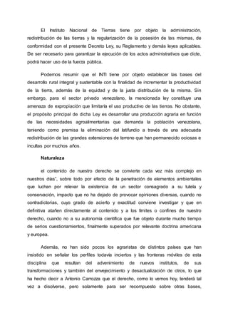 El Instituto Nacional de Tierras tiene por objeto la administración,
redistribución de las tierras y la regularización de la posesión de las mismas, de
conformidad con el presente Decreto Ley, su Reglamento y demás leyes aplicables.
De ser necesario para garantizar la ejecución de los actos administrativos que dicte,
podrá hacer uso de la fuerza pública.
Podemos resumir que el INTI tiene por objeto establecer las bases del
desarrollo rural integral y sustentable con la finalidad de incrementar la productividad
de la tierra, además de la equidad y de la justa distribución de la misma. Sin
embargo, para el sector privado venezolano, la mencionada ley constituye una
amenaza de expropiación que limitaría el uso productivo de las tierras. No obstante,
el propósito principal de dicha Ley es desarrollar una producción agraria en función
de las necesidades agroalimentarias que demanda la población venezolana,
teniendo como premisa la eliminación del latifundio a través de una adecuada
redistribución de las grandes extensiones de terreno que han permanecido ociosas e
incultas por muchos años.
Naturaleza
el contenido de nuestro derecho se convierte cada vez más complejo en
nuestros días”, sobre todo por efecto de la penetración de elementos ambientales
que luchan por relevar la existencia de un sector consagrado a su tutela y
conservación, impacto que no ha dejado de provocar opiniones diversas, cuando no
contradictorias, cuyo grado de acierto y exactitud conviene investigar y que en
definitiva atañen directamente al contenido y a los límites o confines de nuestro
derecho, cuando no a su autonomía científica que fue objeto durante mucho tiempo
de serios cuestionamientos, finalmente superados por relevante doctrina americana
y europea.
Además, no han sido pocos los agraristas de distintos países que han
insistido en señalar los perfiles todavía inciertos y las fronteras móviles de esta
disciplina que resultan del advenimiento de nuevos institutos, de sus
transformaciones y también del envejecimiento y desactualización de otros, lo que
ha hecho decir a Antonio Carrozza que el derecho, como lo vemos hoy, tenderá tal
vez a disolverse, pero solamente para ser recompuesto sobre otras bases,
 