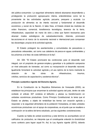 del público consumidor. La seguridad alimentaria deberá alcanzarse desarrollando y
privilegiando la producción agropecuaria interna, entendiéndose como tal la
proveniente de las actividades agrícola, pecuaria, pesquera y acuícola. La
producción de alimentos es de interés nacional y fundamental al desarrollo
económico y social de la Nación. A tales fines, el Estado dictará las medidas de
orden financiero, comercial, transferencia tecnológica, tenencia de la tierra,
infraestructura, capacidad de mano de obra y otras que fueren necesarias para
alcanzar niveles estratégicos de autoabastecimiento. Además, promoverá
las acciones en el marco de la economía nacional e internacional para compensar
las desventajas propias de la actividad agrícola.
El Estado protegerá los asentamientos y comunidades de pescadores o
pescadoras artesanales, así como sus caladeros de pesca en aguas continentales y
los próximos a la línea de costa definidos en la ley".
Art. 306: "El Estado promoverá las condiciones para el desarrollo rural
integral, con el propósito de generar empleo y garantizar a la población campesina
un nivel adecuado de bienestar, así como su incorporación al desarrollo nacional.
Igualmente fomentará la actividad agrícola y el uso óptimo de la tierra mediante la
dotación de las obras de infraestructura, insumos,
créditos, servicios de capacitación y asistencia técnica".
Principio sustantivo vigente del Derecho Agrario.
En la Constitución de la República Bolivariana de Venezuela (2000), se
establecen los principios que encaminan la actividad agraria del país, dentro de este
contexto el artículo 307 condena el latifundio y planea su transformación en
unidades económicas productivas. Como Principio Constitucional, la tarea que el
Estado se plantea, a objeto de rentabilizar las tierras con vocación agrícola y
responder a la seguridad alimentaria de la población Venezolana, en tales unidades
económicas productivas con el apoyo de cooperativas, es el punto que se resaltara a
continuación en la esfera del tema estudiado, por las siguientes consideraciones.
Cuando se habla de unidad económica y este término es acompañado con el
calificativo de productivo, se interpreta que el constituyente entendió la divisibilidad
como contrario para lograr aquel fin. Así, la Ley Agraria vigente (2010), debería
 