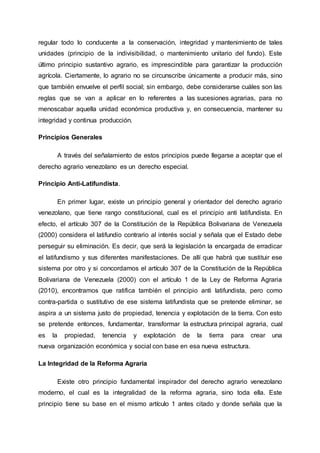 regular todo lo conducente a la conservación, integridad y mantenimiento de tales
unidades (principio de la indivisibilidad, o mantenimiento unitario del fundo). Este
último principio sustantivo agrario, es imprescindible para garantizar la producción
agrícola. Ciertamente, lo agrario no se circunscribe únicamente a producir más, sino
que también envuelve el perfil social; sin embargo, debe considerarse cuáles son las
reglas que se van a aplicar en lo referentes a las sucesiones agrarias, para no
menoscabar aquella unidad económica productiva y, en consecuencia, mantener su
integridad y continua producción.
Principios Generales
A través del señalamiento de estos principios puede llegarse a aceptar que el
derecho agrario venezolano es un derecho especial.
Principio Anti-Latifundista.
En primer lugar, existe un principio general y orientador del derecho agrario
venezolano, que tiene rango constitucional, cual es el principio anti latifundista. En
efecto, el artículo 307 de la Constitución de la República Bolivariana de Venezuela
(2000) considera el latifundio contrario al interés social y señala que el Estado debe
perseguir su eliminación. Es decir, que será la legislación la encargada de erradicar
el latifundismo y sus diferentes manifestaciones. De allí que habrá que sustituir ese
sistema por otro y si concordamos el artículo 307 de la Constitución de la República
Bolivariana de Venezuela (2000) con el artículo 1 de la Ley de Reforma Agraria
(2010), encontramos que ratifica también el principio anti latifundista, pero como
contra-partida o sustitutivo de ese sistema latifundista que se pretende eliminar, se
aspira a un sistema justo de propiedad, tenencia y explotación de la tierra. Con esto
se pretende entonces, fundamentar, transformar la estructura principal agraria, cual
es la propiedad, tenencia y explotación de la tierra para crear una
nueva organización económica y social con base en esa nueva estructura.
La Integridad de la Reforma Agraria
Existe otro principio fundamental inspirador del derecho agrario venezolano
moderno, el cual es la integralidad de la reforma agraria, sino toda ella. Este
principio tiene su base en el mismo artículo 1 antes citado y donde señala que la
 