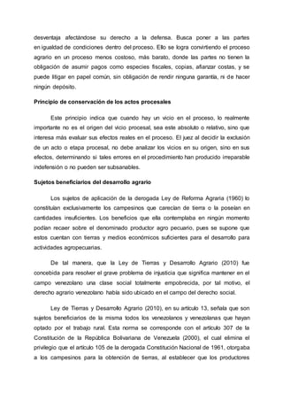 desventaja afectándose su derecho a la defensa. Busca poner a las partes
en igualdad de condiciones dentro del proceso. Ello se logra convirtiendo el proceso
agrario en un proceso menos costoso, más barato, donde las partes no tienen la
obligación de asumir pagos como especies fiscales, copias, afianzar costas, y se
puede litigar en papel común, sin obligación de rendir ninguna garantía, ni de hacer
ningún depósito.
Principio de conservación de los actos procesales
Este principio indica que cuando hay un vicio en el proceso, lo realmente
importante no es el origen del vicio procesal, sea este absoluto o relativo, sino que
interesa más evaluar sus efectos reales en el proceso. El juez al decidir la exclusión
de un acto o etapa procesal, no debe analizar los vicios en su origen, sino en sus
efectos, determinando si tales errores en el procedimiento han producido irreparable
indefensión o no pueden ser subsanables.
Sujetos beneficiarios del desarrollo agrario
Los sujetos de aplicación de la derogada Ley de Reforma Agraria (1960) lo
constituían exclusivamente los campesinos que carecían de tierra o la poseían en
cantidades insuficientes. Los beneficios que ella contemplaba en ningún momento
podían recaer sobre el denominado productor agro pecuario, pues se supone que
estos cuentan con tierras y medios económicos suficientes para el desarrollo para
actividades agropecuarias.
De tal manera, que la Ley de Tierras y Desarrollo Agrario (2010) fue
concebida para resolver el grave problema de injusticia que significa mantener en el
campo venezolano una clase social totalmente empobrecida, por tal motivo, el
derecho agrario venezolano había sido ubicado en el campo del derecho social.
Ley de Tierras y Desarrollo Agrario (2010), en su artículo 13, señala que son
sujetos beneficiarios de la misma todos los venezolanos y venezolanas que hayan
optado por el trabajo rural. Esta norma se corresponde con el artículo 307 de la
Constitución de la República Bolivariana de Venezuela (2000), el cual elimina el
privilegio que el artículo 105 de la derogada Constitución Nacional de 1961, otorgaba
a los campesinos para la obtención de tierras, al establecer que los productores
 