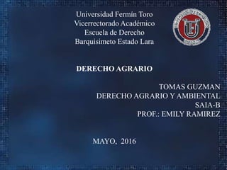 Universidad Fermín Toro
Vicerrectorado Académico
Escuela de Derecho
Barquisimeto Estado Lara
DERECHO AGRARIO
TOMAS GUZMAN
DERECHO AGRARIO Y AMBIENTAL
SAIA-B
PROF.: EMILY RAMIREZ
MAYO, 2016
 