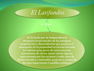 El Latifundio.
En la lucha por la Independencia
desaparecieron muchos de los antiguos
propietarios y descendientes que poseían el
monopolio de la propiedad territorial durante
la Colonia; gran parte de estas enormes
extensiones de tierra, junto con la riqueza
representada por los esclavos y toda clase de
bienes muebles e inmuebles pasaron a manos de
los más importantes Caudillos militares
Su Origen :
 