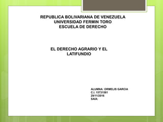 REPUBLICA BOLIVARIANA DE VENEZUELA
UNIVERSIDAD FERMIN TORO
ESCUELA DE DERECHO
EL DERECHO AGRARIO Y EL
LATIFUNDIO
ALUMNA: ORMELIS GARCIA
C.I. 15731581
29/11/2016
SAIA:
 