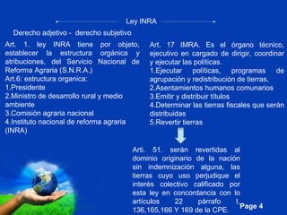 Page 4
Ley INRA
Derecho adjetivo - derecho subjetivo
Art. 1. ley INRA tiene por objeto,
establecer la estructura orgánica y
atribuciones, del Servicio Nacional de
Reforma Agraria (S.N.R.A.)
Art.6: estructura organica:
1.Presidente
2.Ministro de desarrollo rural y medio
ambiente
3.Comisión agraria nacional
4.Instituto nacional de reforma agraria
(INRA)
Art. 17 IMRA. Es el órgano técnico,
ejecutivo en cargado de dirigir, coordinar
y ejecutar las políticas.
1.Ejecutar políticas, programas de
agrupación y redistribución de tierras.
2.Asentamientos humanos comunarios
3.Emitir y distribuir títulos
4.Determinar las tierras fiscales que serán
distribuidas
5.Revertir tierras
Arti. 51. serán revertidas al
dominio originario de la nación
sin indemnización alguna, las
tierras cuyo uso perjudique el
interés colectivo calificado por
esta ley en concordancia con lo
artículos 22 párrafo I,
136,165,166 Y 169 de la CPE.
 