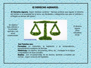 El Derecho Agrario, Según Giménez Landinez “ Normas jurídicas que regulan el derecho
del hombre a la propiedad de la tierra, sus facultades y obligaciones que para el individuo y
el Estado se derivan del mismo”.
El derecho
Agrario
tiene
naturaleza
social.
Su objetivo
Esta referido a
la actividad
agrícola y sus
actos
consecuentes.
Sus Fuentes son;
Formales; La costumbre, la legislación y la Jurisprudencia.,
procedimientos creadores de Normas.
Históricas; Los Papiros, documentos, libros, etc. Fundadas en la época
e impulsadora de leyes actuales.
Reales; Son circunstanciales de los hechos, teniendo a modelar las
normas , según conducta del legislador.
.
El DERECHO AGRARIO.
 
