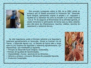 Otro principio consagrado refiere al 306, de la CRBV, donde se
enmarca que el Estado promoverá la Promoción del Desarrollo
Rural Integral, aperturando originar el empleo y el resguardo y
equidad en su bienestar. Así como la inclusión a un nivele nacional
. Con el fin de asegurar el florecimiento de la actividad agrícola, el
estado fomentara la optimización de tierras para su labor, dotando
para ello obras de infraestructura, insumos, créditos, servicios de
capacitación y asistencia técnica.
De vital importancia, existe el Principio referente a la Seguridad y
Soberanía agroalimentaria en Venezuela., Donde se fusionan Ley de
Tierras y Desarrollo Agrario con un Decreto de fuerza valor y rango
sobre la Ley Orgánica de Seguridad y Soberanía agroalimentaria, con
disposiciones que manifiestan lo siguiente;
 Principio de Desarrollo Rural Integral y Sustentable,
Principio de Igualdad de Oportunidades,
 Disponibilidad y Acceso oportuno de los Alimentos,
 Derecho a producir y consumir Alimentos de propiedad Nacional,
 Producción Sustentable,
 