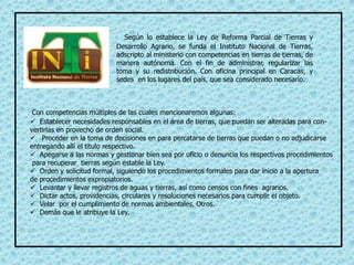 Según lo establece la Ley de Reforma Parcial de Tierras y
Desarrollo Agrario, se funda el Instituto Nacional de Tierras,
adscripto al ministerio con competencias en tierras de tierras, de
manera autónoma. Con el fin de administrar, regularizar las
toma y su redistribución. Con oficina principal en Caracas, y
sedes en los lugares del país, que sea considerado necesario.
Con competencias múltiples de las cuales mencionaremos algunas:
 Establecer necesidades responsables en el área de tierras, que puedan ser alteradas para con-
vertirlas en provecho de orden social.
 Proceder en la toma de decisiones en para percatarse de tierras que puedan o no adjudicarse
entregando allí el titulo respectivo.
 Apegarse a las normas y gestionar bien sea por oficio o denuncia los respectivos procedimientos
para recuperar tierras según estable la Ley.
 Orden y solicitud formal, siguiendo los procedimientos formales para dar inicio a la apertura
de procedimientos expropiatorios.
 Levantar y llevar registros de aguas y tierras, así como censos con fines agrarios.
 Dictar actos, providencias, circulares y resoluciones necesarios para cumplir el objeto.
 Velar por el cumplimiento de normas ambientales, Otros.
 Demás que le atribuye la Ley.
 