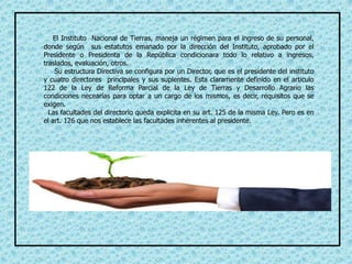 El Instituto Nacional de Tierras, maneja un régimen para el ingreso de su personal,
donde según sus estatutos emanado por la dirección del Instituto, aprobado por el
Presidente o Presidenta de la República condicionara todo lo relativo a ingresos,
traslados, evaluación, otros.
Su estructura Directiva se configura por un Director, que es el presidente del instituto
y cuatro directores principales y sus suplentes. Esta claramente definido en el articulo
122 de la Ley de Reforma Parcial de la Ley de Tierras y Desarrollo Agrario las
condiciones necearías para optar a un cargo de los mismos, es decir, requisitos que se
exigen.
Las facultades del directorio queda explicita en su art. 125 de la misma Ley. Pero es en
el art. 126 que nos establece las facultades inherentes al presidente.
 