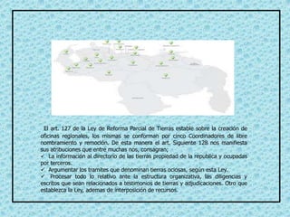 El art. 127 de la Ley de Reforma Parcial de Tierras estable sobre la creación de
oficinas regionales, los mismas se conforman por cinco Coordinadores de libre
nombramiento y remoción. De esta manera el art. Siguiente 128 nos manifiesta
sus atribuciones que entre muchas nos, consagran;
 La información al directorio de las tierras propiedad de la republica y ocupadas
por terceros.
 Argumentar los tramites que denominan tierras ociosas, según esta Ley.
 Procesar todo lo relativo ante la estructura organizativa, las diligencias y
escritos que sean relacionados a testimonios de tierras y adjudicaciones. Otro que
establezca la Ley, ademas de interposición de recursos.
 