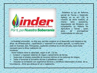 Establece la Ley de Reforma
parcial de Tierras y Desarrollo
Agrario, en su art. 130, la
creación de dicho instituto, el
mismo tiene autonomía,
dependiente del Ministerio con
competencia en Materia de
Agricultura y Tierras , quien
goza de prerrogativas
contempladas en esta Ley.
La finalidad primordial, no dice que, permite cooperar en el desarrollo rural integral en las
áreas de infraestructura , capacitación y extensión en el sector agrícola., La misma tiene
sede en Guanare, Edo. Portuguesa , pudiendo constituir en el reto del país, como fuese
necesario para la eficaz realización de
funciones.
Dicho instituto tiene la capacidad, según el art. 133 de;
 Conducir y organizar sistemas de riegos y saneamiento de tierras.
 Supervisar el empleo sostenible de recursos hídricos en los sistemas de riesgos.
 Instar y fomentar la formación técnica a pobladores rurales.
 Impulsar la correlación con organismos técnicos y científicos relacionados al áreas de su
incumbencia , otros que atribuya la Ley o reglamento.
 