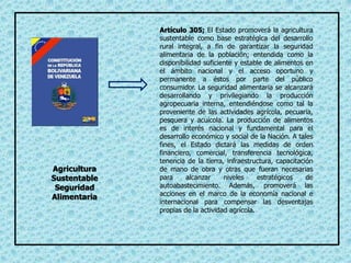 Artículo 305; El Estado promoverá la agricultura
sustentable como base estratégica del desarrollo
rural integral, a fin de garantizar la seguridad
alimentaria de la población; entendida como la
disponibilidad suficiente y estable de alimentos en
el ámbito nacional y el acceso oportuno y
permanente a éstos por parte del público
consumidor. La seguridad alimentaria se alcanzará
desarrollando y privilegiando la producción
agropecuaria interna, entendiéndose como tal la
proveniente de las actividades agrícola, pecuaria,
pesquera y acuícola. La producción de alimentos
es de interés nacional y fundamental para el
desarrollo económico y social de la Nación. A tales
fines, el Estado dictará las medidas de orden
financiero, comercial, transferencia tecnológica,
tenencia de la tierra, infraestructura, capacitación
de mano de obra y otras que fueran necesarias
para alcanzar niveles estratégicos de
autoabastecimiento. Además, promoverá las
acciones en el marco de la economía nacional e
internacional para compensar las desventajas
propias de la actividad agrícola.
Agricultura
Sustentable
Seguridad
Alimentaria
 