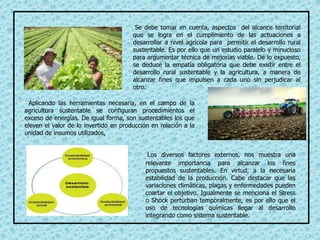 Se debe tomar en cuenta, aspectos del alcance territorial
que se logra en el cumplimiento de las actuaciones a
desarrollar a nivel agrícola para permitir el desarrollo rural
sustentable. Es por ello que un estudio paralelo y minucioso
para argumentar técnica de mejorías viable. De lo expuesto,
se deduce la empatía obligatoria que debe existir entre el
desarrollo rural sustentable y la agricultura, a manera de
alcanzar fines que impulsen a cada uno sin perjudicar al
otro.
Aplicando las herramientas necesaria, en el campo de la
agricultura sustentable se configuran procedimientos el
exceso de energías. De igual forma, son sustentables los que
eleven el valor de lo invertido en producción en relación a la
unidad de insumos utilizados,
Los diversos factores externos, nos muestra una
relevante importancia para alcanzar los fines
propuestos sustentables. En virtud, a la necesaria
estabilidad de la producción. Cabe destacar que las
variaciones climáticas, plagas y enfermedades pueden
coartar el objetivo. Igualmente se menciona el Stress
o Shock perturban temporalmente, es por ello que el
uso de tecnologías químicas llegar al desarrollo
integrando como sistema sustentable.
 