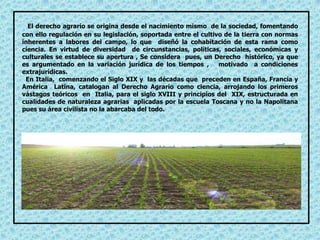 El derecho agrario se origina desde el nacimiento mismo de la sociedad, fomentando
con ello regulación en su legislación, soportada entre el cultivo de la tierra con normas
inherentes a labores del campo, lo que diseñó la cohabitación de esta rama como
ciencia. En virtud de diversidad de circunstancias, políticas, sociales, económicas y
culturales se establece su apertura , Se considera pues, un Derecho histórico, ya que
es argumentado en la variación jurídica de los tiempos , motivado a condiciones
extrajurídicas.
En Italia, comenzando el Siglo XIX y las décadas que preceden en España, Francia y
América Latina, catalogan al Derecho Agrario como ciencia, arrojando los primeros
vástagos teóricos en Italia, para el siglo XVIII y principios del XIX, estructurada en
cualidades de naturaleza agrarias aplicadas por la escuela Toscana y no la Napolitana
pues su área civilista no la abarcaba del todo.
 
