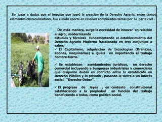 Sin lugar a dudas que el impulso que logró la creación de la Derecho Agrario, entre tantos
elementos obstaculizadores, fue el nulo aporte en resolver complicados temas por la parte civil .
De esta manera, surge la necesidad de innovar en relación
al agro , modernizando
estudios y técnicas fundamentando el establecimiento del
Derecho Agrario Moderno fraccionado en tres conjuntos a
saber;
 El Capitalismo, adquisición de tecnologías (Drenajes,
abonos, maquinarias) e iguala en importancia el trabajo
hombre-tierra.
 Se establecen asentamientos jurídicos, en derecho
comercial incluyendo a burgueses industriales y comerciales
que disiparon dudas en conflicto entre lo establecido en
Derecho Público y lo privado , pasando la tierra a un interés
social , “Derecho-Deber”.
 El progreso de leyes , en contexto constitucional
estableciendo a la propiedad en función del trabajo
beneficiando a todos, como político-social.
 