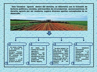 Esta iniciativa agraria dentro del derecho, se determina con la inclusión de
factores políticos y sociales, sobrevenidos de circunstancias socioeconómicas. El
derecho agrario por ser moderna, sugiere diversos aportes conceptuales de su
desarrollo.
Se inicia e Italia,
y se expande al
continente
Europeo, Francia,
España y Portugal.
Sin embargo sus
movimientos
alcanzan el
atlántico y países
de ibero América.
En Italia, les
cautiva las normas
agrarias a
seguidores del
Derecho Civil. Se
identificaron como
escuela Toscana,
publicando el
Diritto Agrario.
Se dicta cátedra en
Pisa, por el Sr. Bolla,
instaurando ideas
revolucionarias sobre
libertad personal
incluyendo en este
caso la cosa agraria .
Justificando el uso y
ejercicio de sus
predios.
Se estableció
controversia
relacionada a la
apertura de
compilación , hecho
que desmarcaría al
derecho civil,
dando autonomía
al agrario.
 