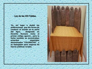 Es, sin lugar a dudas las
publicaciones que dio forma de
conducir al mundo en la parte
del Agro, designado en
Derecho Romano como el
primer código agrario , para la
fecha también se encontraban
acuerdos especiales
denominados “COLONATOS” y
se festejaban para mejoras de
tierras públicas rurales.
Ley de las XII Tablas.
 