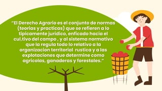 “El Derecho Agrario es el conjunto de normas
(teorias y practicas) que se refieren a lo
tipicamente juridico, enficado hacia el
cul,tivo del campo , y al sistema normativo
que la regula todo lo relativo a la
organizacion territorial rustica y a las
explotaciones que determine como
agricolas, ganaderas y forestales.”
 