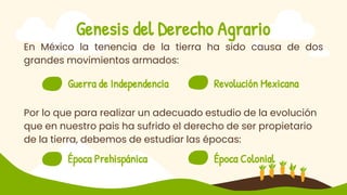 Genesis del Derecho Agrario
En México la tenencia de la tierra ha sido causa de dos
grandes movimientos armados:
Por lo que para realizar un adecuado estudio de la evolución
que en nuestro pais ha sufrido el derecho de ser propietario
de la tierra, debemos de estudiar las épocas:
Revolución Mexicana
Guerra de Independencia 2
Época Colonial
Época Prehispánica
 