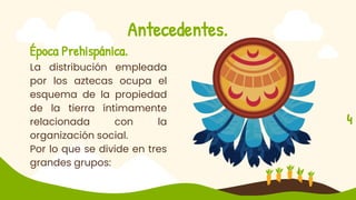 Antecedentes.
Época Prehispánica.
La distribución empleada
por los aztecas ocupa el
esquema de la propiedad
de la tierra íntimamente
relacionada con la
organización social.
Por lo que se divide en tres
grandes grupos:
4
 