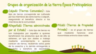 Grupos de organización de la tierra Época Prehispánica
 Calpulli (Tierras Comunales) – Este
tipo de tierras corresponde ser cultivada
por los miembros de cierto barrio o calpulli ,
asegurando el beneficio directo a los
miembros de la comunidad.
 Altepetlalli (Tierras administradas
por el Estado) – Este tipo de tierras no
son trabajadas por aquellos a quienes
beneficiaran los productos que de ella se
obtienen, ya que son dadas a trabajo
mediante arrendamiento a quienes
carecen de tierras, recibiendo estos parte
de la cosecha y lo demás entregando a
provecho y beneficio de sacerdotes,
militares y funcionarios públicos.
 Pillalli (Tierras de Propiedad
Privada) – es el grupo de tierras
que mediante herencia eran
transmitidas entre la clase noble.
 