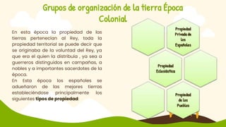 Grupos de organización de la tierra Época
Colonial
En esta época la propiedad de las
tierras pertenecían al Rey, toda la
propiedad territorial se puede decir que
se originaba de la voluntad del Rey, ya
que era el quien la distribuía , ya sea a
guerreros distinguidos en campañas, a
nobles y a importantes sacerdotes de la
época.
En Esta época los españoles se
adueñaron de las mejores tierras
estableciéndose principalmente los
siguientes tipos de propiedad:
Propiedad
Privada de
los
Españoles
Propiedad
Eclesiástica
Propiedad
de los
Pueblos
 