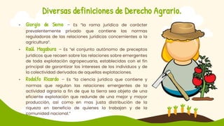 Diversas definiciones de Derecho Agrario.
• Giorgio de Semo – Es “la rama jurídica de carácter
prevalentemente privado que contiene las normas
reguladoras de las relaciones jurídicas concernientes a la
agricultura”.
• Raúl Magabura – Es “el conjunto autónomo de preceptos
jurídicos que recaen sobre las relaciones sobre emergentes
de toda explotación agropecuaria, establecidas con el fin
principal de garantizar los intereses de los individuos y de
la colectividad derivados de aquellas explotaciones.
• Rodolfo Ricardo – Es “la ciencia jurídica que contiene y
normas que regulan las relaciones emergentes de la
actividad agraria a fin de que la tierra sea objeto de una
eficiente explotación que redunde de una mejor y mayor
producción, así como en mas justa distribución de la
riqueza en beneficio de quienes la trabajan y de la
comunidad nacional.”
 