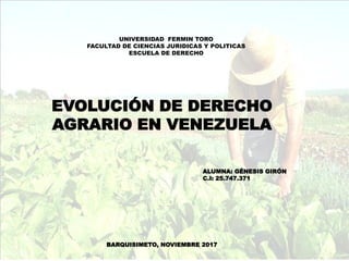 UNIVERSIDAD FERMIN TORO
FACULTAD DE CIENCIAS JURIDICAS Y POLITICAS
ESCUELA DE DERECHO
EVOLUCIÓN DE DERECHO
AGRARIO EN VENEZUELA
ALUMNA: GÉNESIS GIRÓN
C.I: 25.747.371
BARQUISIMETO, NOVIEMBRE 2017
 