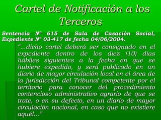 Cartel de Notificación a los
Terceros
Sentencia Nº 615 de Sala de Casación Social,
Expediente Nº 03-417 de fecha 04/06/2004.

“...dicho cartel deberá ser consignado en el
expediente dentro de los diez (10) días
hábiles siguientes a la fecha en que se
hubiere expedido, y será publicado en un
diario de mayor circulación local en el área de
la jurisdicción del Tribunal competente por el
territorio para conocer del procedimiento
contencioso administrativo agrario de que se
trate, o en su defecto, en un diario de mayor
circulación nacional, en caso que no existiere
aquél...”

 