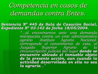 Competencia en casos de
demandas contra Entes.
Sentencia Nº 445 de Sala de Casación Social,
Expediente Nº 03-142 de fecha 18/05/2004.
“...al encontrarnos ante una demanda
interpuesta contra un ente administrativo
agrario
-Instituto
Agrario
Nacionalcorresponde el conocimiento de esta, al
Juzgado
Superior
Agrario
de
la
circunscripción judicial del lugar donde se
encuentre ubicado el inmueble objeto
de la presente acción, aun cuando la
actividad desarrollada en ella no sea
la agraria...”

 