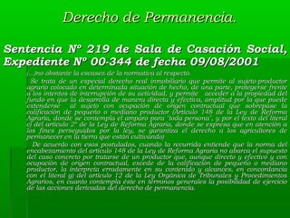 Derecho de Permanencia.
Sentencia Nº 219 de Sala de Casación Social,
Expediente Nº 00-344 de fecha 09/08/2001
(...)no obstante la escasez de la normativa al respecto.
Se trata de un especial derecho real inmobiliario que permite al sujeto-productor
agrario colocado en determinada situación de hecho, de una parte, protegerse frente
a los intentos de interrupción de su actividad, y permite acceder a la propiedad del
fundo en que la desarrolla de manera directa y efectiva, amplitud por la que puede
extenderse
al sujeto con ocupación de origen contractual que sobrepase la
calificación de pequeño o mediano productor (Artículo 148 de la Ley de Reforma
Agraria, donde se contempla el amparo para "toda persona", y por el texto del literal
c) del artículo 2º de la Ley de Reforma Agraria, donde se expresa que en atención a
los fines perseguidos por la ley, se garantiza el derecho a los agricultores de
permanecer en la tierra que están cultivando)
De acuerdo con esos postulados, cuando la recurrida entiende que la norma del
encabezamiento del artículo 148 de la Ley de Reforma Agraria no abarca el supuesto
del caso concreto por tratarse de un productor que, aunque directo y efectivo y con
ocupación de origen contractual, excede de la calificación de pequeño o mediano
productor, la interpreta erradamente en su contenido y alcances, en concordancia
con el literal g) del artículo 12 de la Ley Orgánica de Tribunales y Procedimientos
Agrarios, en cuanto contempla éste en términos generales la posibilidad de ejercicio
de las acciones derivadas del derecho de permanencia.

 