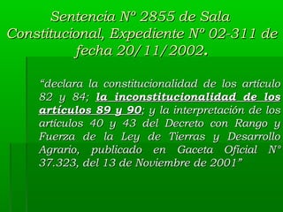 Sentencia Nº 2855 de Sala
Constitucional, Expediente Nº 02-311 de
fecha 20/11/2002.
“declara la constitucionalidad de los artículo
82 y 84; la inconstitucionalidad de los
artículos 89 y 90; y la interpretación de los
artículos 40 y 43 del Decreto con Rango y
Fuerza de la Ley de Tierras y Desarrollo
Agrario, publicado en Gaceta Oficial N°
37.323, del 13 de Noviembre de 2001”

 