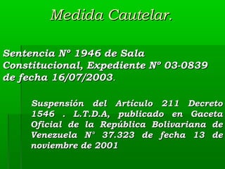 Medida Cautelar.
Sentencia Nº 1946 de Sala
Constitucional, Expediente Nº 03-0839
de fecha 16/07/2003.
Suspensión del Artículo 211 Decreto
1546 . L.T.D.A, publicado en Gaceta
Oficial de la República Bolivariana de
Venezuela N° 37.323 de fecha 13 de
noviembre de 2001

 