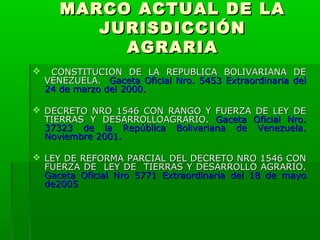 MARCO ACTUAL DE LA
JURISDICCIÓN
AGRARIA


CONSTITUCION DE LA REPUBLICA BOLIVARIANA DE
VENEZUELA. Gaceta Oficial Nro. 5453 Extraordinaria del
24 de marzo del 2000.

 DECRETO NRO 1546 CON RANGO Y FUERZA DE LEY DE
TIERRAS Y DESARROLLOAGRARIO. Gaceta Oficial Nro.
37323 de la República Bolivariana de Venezuela.
Noviembre 2001.
 LEY DE REFORMA PARCIAL DEL DECRETO NRO 1546 CON
FUERZA DE LEY DE TIERRAS Y DESARROLLO AGRARIO.
Gaceta Oficial Nro 5771 Extraordinaria del 18 de mayo
de2005

 