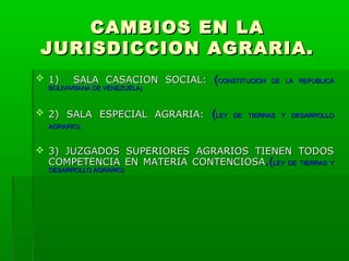 CAMBIOS EN LA
JURISDICCION AGRARIA.
 1)

SALA CASACION SOCIAL:

BOLIVARIANA DE VENEZUELA)

 2) SALA ESPECIAL AGRARIA:

(CONSTITUCION
(LEY

DE LA REPUBLICA

DE TIERRAS Y DESARROLLO

AGRARIO).

 3) JUZGADOS SUPERIORES AGRARIOS TIENEN TODOS
COMPETENCIA EN MATERIA CONTENCIOSA.(LEY DE TIERRAS Y
DESARROLLO AGRARIO)

 