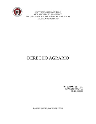 UNIVERSIDAD FERMIN TORO
VICE RECTORADO ACADEMICO
FACULTAD DE CIENCIAS JURIDICAS Y POLITICAS
ESCUELA DE DERECHO
DERECHO AGRARIO
INTEGRANTES C.I.
ERNESTO PUERTA
CI: 23488830
BARQUISIMETO, DICIEMBRE 2016
 