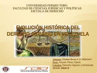EVOLUCIÓN HISTÓRICA DEL
DERECHO AGRARIO EN VENEZUELA
UNIVERSIDAD FERMIN TORO
FACULTAD DE CIENCIAS JURÍDICAS Y POLÍTICAS
ESCUELA DE DERECHO
Alumna: Elohim Brens C.I: 18262415
Prof.: Keydis Pérez Ojeda
Cátedra: Derecho Agrario y Ambiental.
2018/B -SAIA D
 