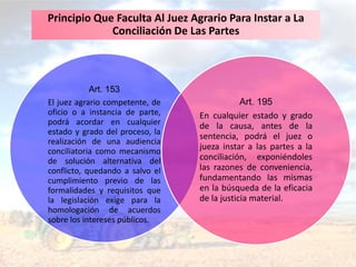 Art. 153
El juez agrario competente, de
oficio o a instancia de parte,
podrá acordar en cualquier
estado y grado del proceso, la
realización de una audiencia
conciliatoria como mecanismo
de solución alternativa del
conflicto, quedando a salvo el
cumplimiento previo de las
formalidades y requisitos que
la legislación exige para la
homologación de acuerdos
sobre los intereses públicos.
Art. 195
En cualquier estado y grado
de la causa, antes de la
sentencia, podrá el juez o
jueza instar a las partes a la
conciliación, exponiéndoles
las razones de conveniencia,
fundamentando las mismas
en la búsqueda de la eficacia
de la justicia material.
Principio Que Faculta Al Juez Agrario Para Instar a La
Conciliación De Las Partes
 