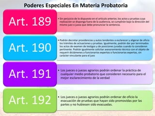 • Sin perjuicio de lo dispuesto en el artículo anterior, los actos y pruebas cuya
realización se disponga fuera de la audiencia, se cumplirán bajo la dirección del
mismo juez o jueza que debe pronunciar la sentencia.Art. 189
• Podrán decretar providencias y autos tendentes a esclarecer y aligerar de oficio
los trámites de actuaciones y pruebas. Igualmente, podrán dar por terminados
los actos de examen de testigos y de posiciones juradas cuando lo consideren
pertinente. Podrán igualmente solicitar asesoramiento técnico con el objeto de
requerir dictámenes a funcionarios expertos o funcionarias expertas, sin
carácter vinculante para el juez
Art. 190
• Los jueces o juezas agrarios podrán ordenar la práctica de
cualquier medio probatorio que consideren necesario para el
mejor esclarecimiento de la verdadArt. 191
• Los jueces o juezas agrarios podrán ordenar de oficio la
evacuación de pruebas que hayan sido promovidas por las
partes y no hubiesen sido evacuadas.Art. 192
Poderes Especiales En Materia Probatoria
 