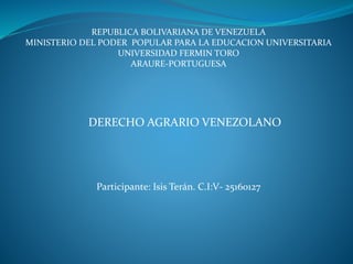 REPUBLICA BOLIVARIANA DE VENEZUELA
MINISTERIO DEL PODER POPULAR PARA LA EDUCACION UNIVERSITARIA
UNIVERSIDAD FERMIN TORO
ARAURE-PORTUGUESA
DERECHO AGRARIO VENEZOLANO
Participante: Isis Terán. C.I:V- 25160127
 