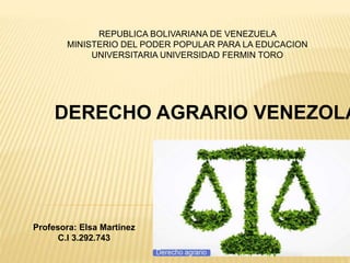 REPUBLICA BOLIVARIANA DE VENEZUELA
MINISTERIO DEL PODER POPULAR PARA LA EDUCACION
UNIVERSITARIA UNIVERSIDAD FERMIN TORO
Profesora: Elsa Martinez
C.I 3.292.743
DERECHO AGRARIO VENEZOLA
 