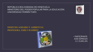 REPÚBLICA BOLIVARIANA DEVENEZUELA
MINISTERIO DEL PODER POPULAR PARA LA EDUCACIÓN
UNIVERSIDAD FERMÍNTORO
DERECHO AGRARIO Y AMBIENTAL
PROFESORA: EMILY RAMIREZ
• PARTICIPANTE:
JOSE ESPINOZA
C.I. 15.691.241
 