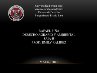 Universidad Fermín Toro
Vicerrectorado Académico
Escuela de Derecho
Barquisimeto Estado Lara
RAFAEL PIÑA
DERECHO AGRARIO Y AMBIENTAL
SAIA-B
PROF.: EMILY RALIREZ
MAYO, 2016
 