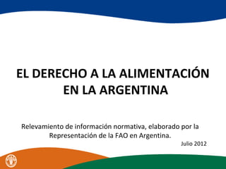 EL DERECHO A LA ALIMENTACIÓN
EN LA ARGENTINA
Relevamiento de información normativa, elaborado por la
Representación de la FAO en Argentina.
Julio 2012
 