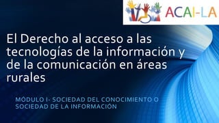 El Derecho al acceso a las
tecnologías de la información y
de la comunicación en áreas
rurales
MÓDULO I- SOCIEDAD DEL CONOCIMIENTO O
SOCIEDAD DE LA INFORMACIÓN
 