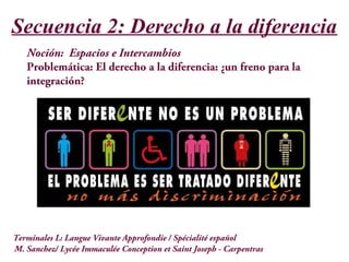 Secuencia 2: Derecho a la diferencia
Noción: Espacios e Intercambios
Problemática: El derecho a la diferencia: ¿un freno para la
integración?
M. Sanchez/ Lycée Immaculée Conception et Saint Joseph - Carpentras
Terminales L: Langue Vivante Approfondie / Spécialité español
 