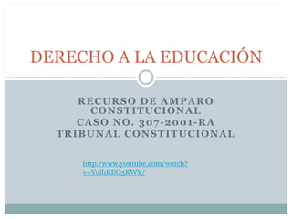 RECURSO DE AMPARO
CONSTITUCIONAL
CASO NO. 307-2001-RA
TRIBUNAL CONSTITUCIONAL
DERECHO A LA EDUCACIÓN
http:/www.youtube.com/watch?
v=YoihKEO5KWY/
 