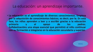 La educación: un aprendizaje importante.
• La educación es el aprendizaje de diversos conocimientos. Empieza
por la adquisición de conocimientos básicos, es decir, por la. En esta
fase, los niños aprenden a leer y a escribir gracias a la educación
primaria y al apoyo de los padres.
Ealfabetizacións una etapa esencial que permitirá al niño continuar
con su formación e integrarse en la educación secundaria y superior.
MENÚ
 
