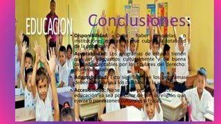 Conclusiones:
• Disponibilidad: Debe haber escuelas o
instituciones educativas que cubran la totalidad
de la población.
• Aceptabilidad: Los programas de estudio tienen
que ser adecuados culturalmente y de buena
calidad, aceptables por los titulares del derecho:
alumnos y padres.
• Adaptabilidad: Esto significa que los programas
deben adecuarse a los cambios de la sociedad.
• Accesibilidad: No se puede prohibir el acceso a la
educación ya sea por color de piel o religión que
ejerza o por razones culturales o físicas.
 